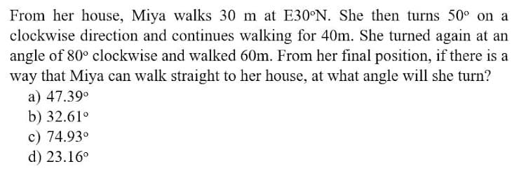 From her house, Miya walks 30 m at E30°N. She then turns 50° on a
clockwise direction and continues walking for 40m. She turned again at an
angle of 80° clockwise and walked 60m. From her final position, if there is a
way that Miya can walk straight to her house, at what angle will she turn?
a) 47.39°
b) 32.61°
c) 74.93°
d) 23.16°
