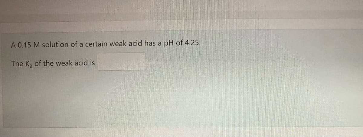 A 0.15 M solution of a certain weak acid has a
pH of 4.25.
The K, of the weak acid is
