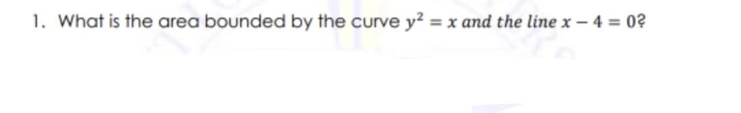 1. What is the area bounded by the curve y? = x and the line x – 4 = 0?
