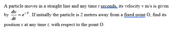 A particle moves in a straight line and any time t seconds, its velocity v m/s is given
. If initially the particle is 2 metres away from a fixed point O, find its
de
by
= e
dt
position x at any time t, with respect to the point O.
