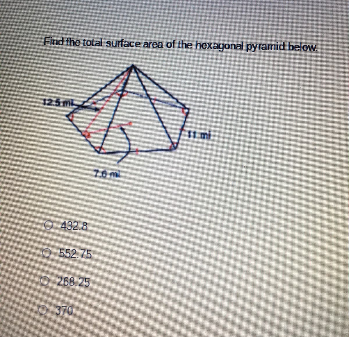 Find the total surface area of the hexagonal pyramid below.
12.5 ml
11 mi
7.6 mi
O 432.8
O 552.75
O 268.25
O 370
