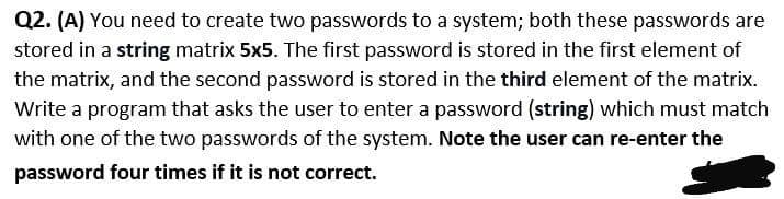 Q2. (A) You need to create two passwords to a system; both these passwords are
stored in a string matrix 5x5. The first password is stored in the first element of
the matrix, and the second password is stored in the third element of the matrix.
Write a program that asks the user to enter a password (string) which must match
with one of the two passwords of the system. Note the user can re-enter the
password four times if it is not correct.
