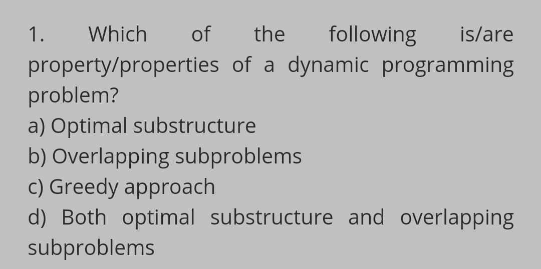 1.
Which
of
the
following
is/are
property/properties of a dynamic programming
problem?
a) Optimal substructure
b) Overlapping subproblems
c) Greedy approach
d) Both optimal substructure and overlapping
subproblems
