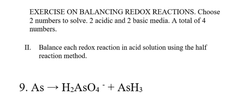 EXERCISE ON BALANCING REDOX REACTIONS. Choose
2 numbers to solve. 2 acidic and 2 basic media. A total of 4
numbers.
II.
Balance each redox reaction in acid solution using the half
reaction method.
9. As
H2ASO4 + ASH3
