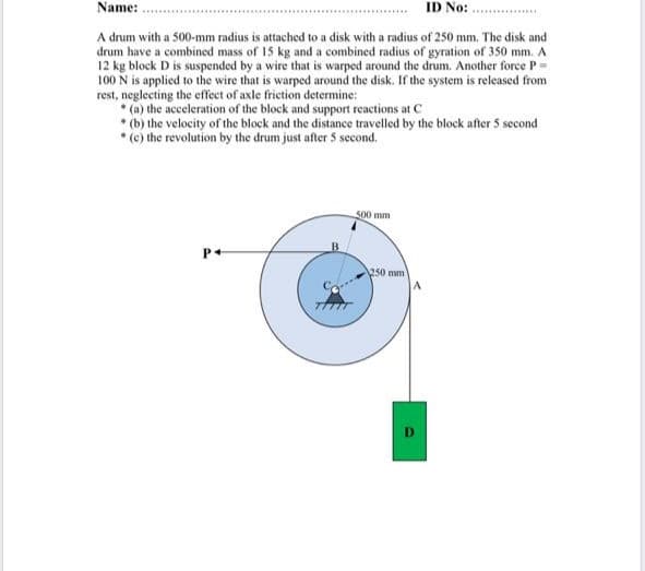 A drum with a 500-mm radius is attached to a disk with a radius of 250 mm. The disk and
drum have a combined mass of 5 kg and a combined radius of gyration of 350 mm. A
12 kg block D is suspended by a wire that is warped around the drum. Another force P
100 N is applied to the wire that is warped around the disk. If the system is released from
rest, neglecting the effect of axle friction determine:
* (a) the acceleration of the block and support reactions at C
* (b) the velocity of the block and the distance travelled by the block after 5 second
* (c) the revolution by the drum just after 5 second.
S00 mm
P+
250 mm
A
