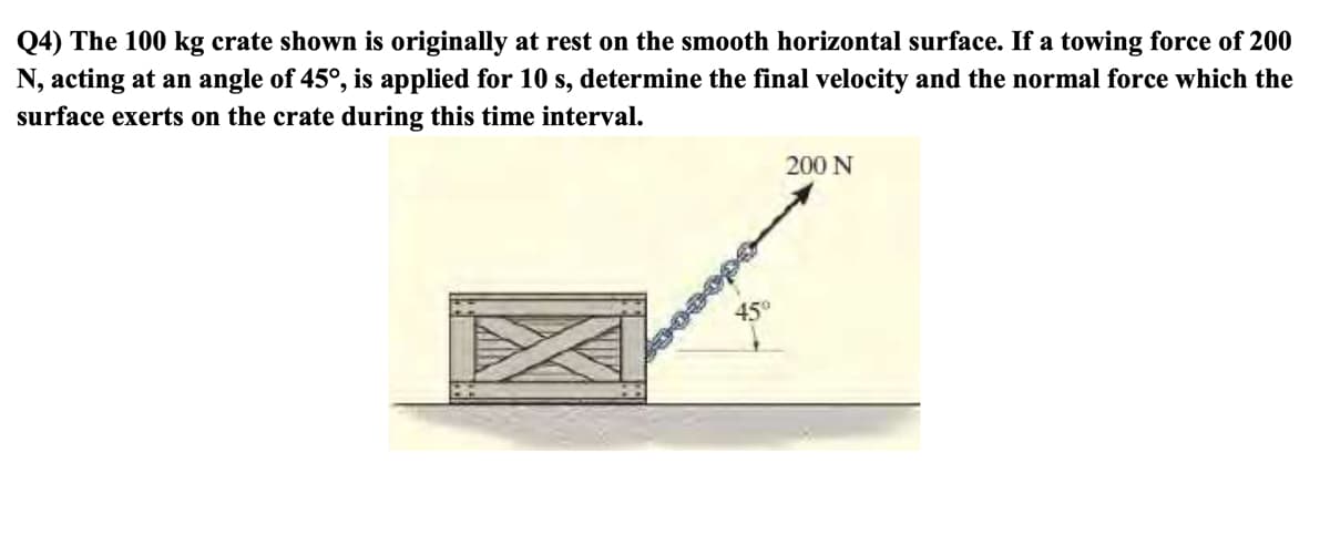 Q4) The 100 kg crate shown is originally at rest on the smooth horizontal surface. If a towing force of 200
N, acting at an angle of 45°, is applied for 10 s, determine the final velocity and the normal force which the
surface exerts on the crate during this time interval.
200 N
450
