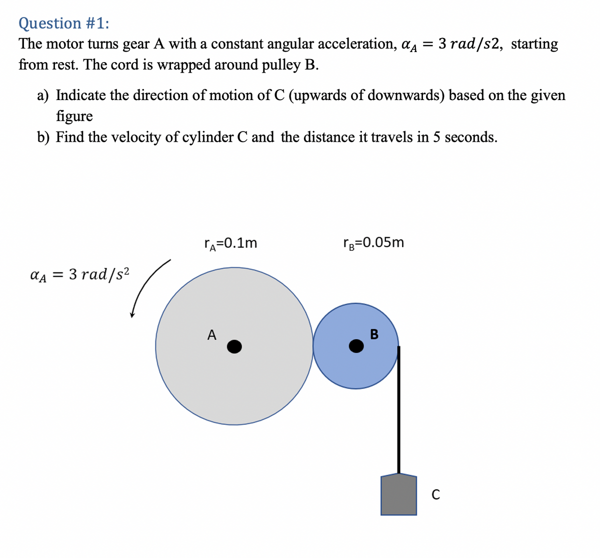 Question #1:
The motor turns gear A with a constant angular acceleration, aA
from rest. The cord is wrapped around pulley B.
3 rad/s2, starting
a) Indicate the direction of motion of C (upwards of downwards) based on the given
figure
b) Find the velocity of cylinder C and the distance it travels in 5 seconds.
rA=0.1m
rg=0.05m
ад 3D 3 rad/s?
A
B
C
