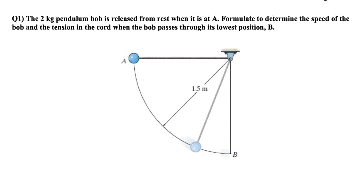 Q1) The 2 kg pendulum bob is released from rest when it is at A. Formulate to determine the speed of the
bob and the tension in the cord when the bob passes through its lowest position, B.
A
1.5 m
B
