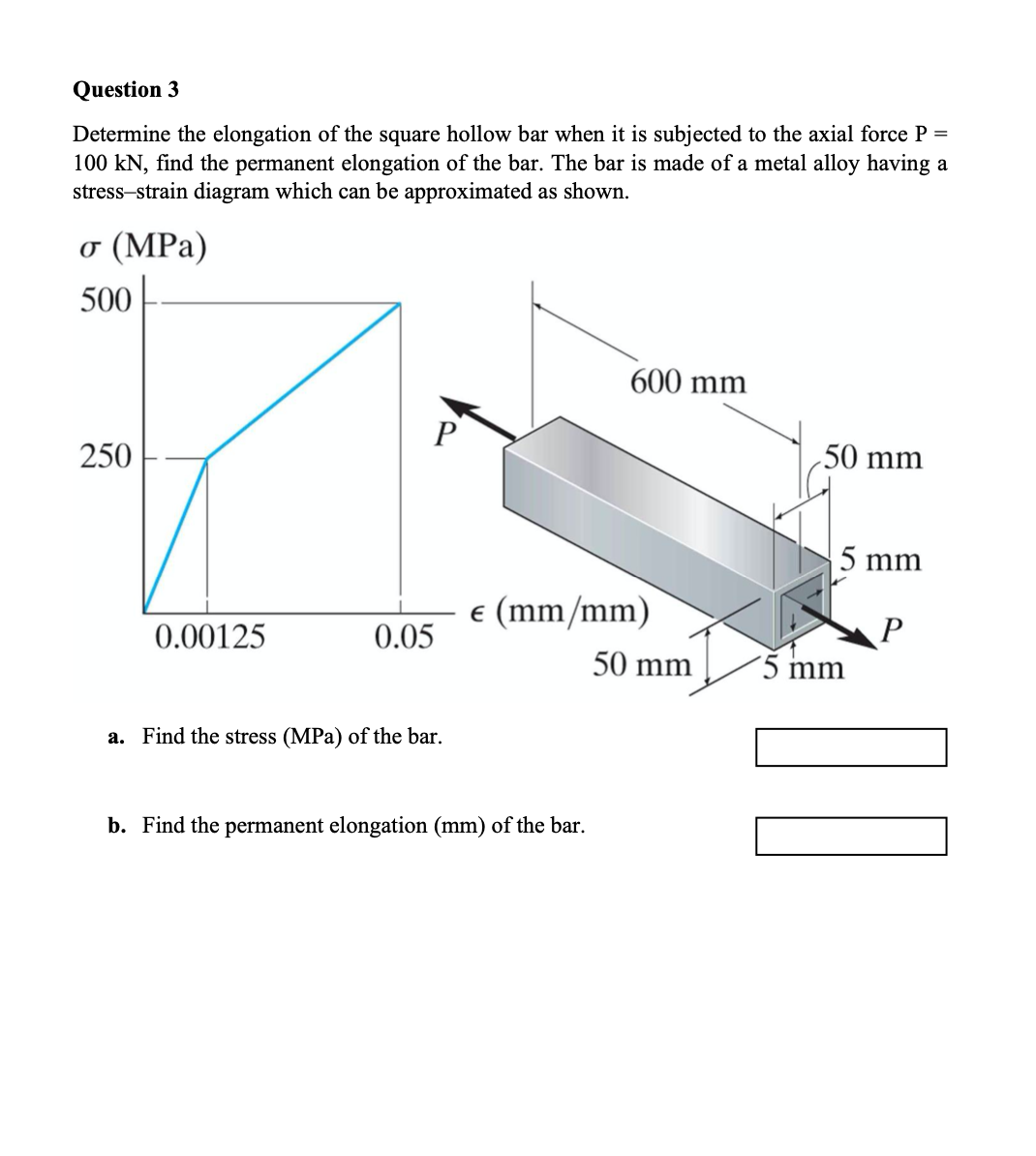 Question 3
Determine the elongation of the square hollow bar when it is subjected to the axial force P =
100 kN, find the permanent elongation of the bar. The bar is made of a metal alloy having a
stress-strain diagram which can be approximated as shown.
o (MPa)
500
600 mm
P
50 mm
250
5 mm
e (mm/mm)
0.00125
0.05
50 mm
´5 mm
a. Find the stress (MPa) of the bar.
b. Find the permanent elongation (mm) of the bar.
