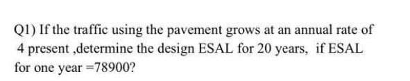 Q1) If the traffic using the pavement grows at an annual rate of
4 present ,determine the design ESAL for 20 years, if ESAL
for one year =78900?