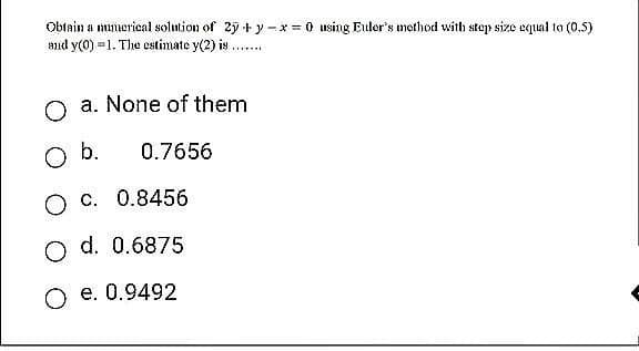Obtain a numerical solution of 2y + y - x = 0 using Euler's method with step size equal to (0.5)
and y(0)=1. The estimate y(2) is
a. None of them
0.7656
O b.
*****
O C.
0.8456
O d. 0.6875
O e. 0.9492