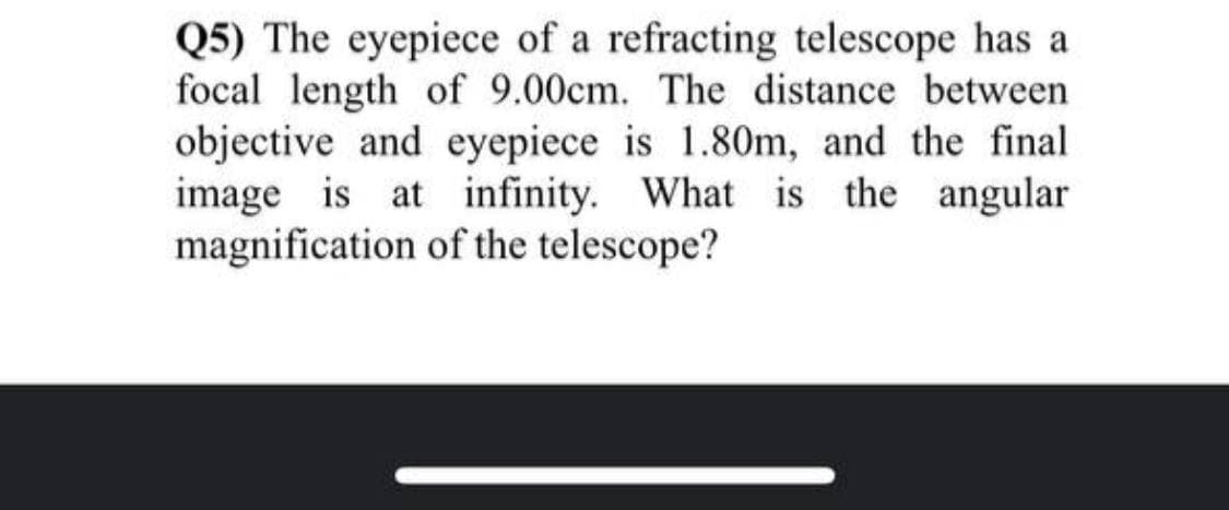 Q5) The eyepiece of a refracting telescope has a
focal length of 9.00cm. The distance between
objective and eyepiece is 1.80m, and the final
image is at infinity. What is the angular
magnification of the telescope?