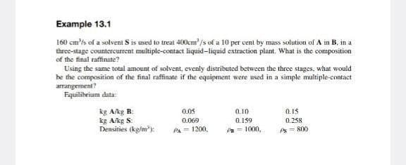 Example 13.1
160 cm³/s of a solvent S is used to treat 400cm³/s of a 10 per cent by mass solution of A in B, in a
three-stage countercurrent multiple-contact liquid-liquid extraction plant. What is the composition
of the final raffinate?
Using the same total amount of solvent, evenly distributed between the three stages, what would
be the composition of the final raffinate if the equipment were used in a simple multiple-contact
arrangement?
Equilibrium data:
kg A/kg B:
kg A/kg S:
Densities (kg/m³):
0.05
0.069
PA = 1200,
0.10
0.159
P=1000,
0.15
0.258
Ps= 800