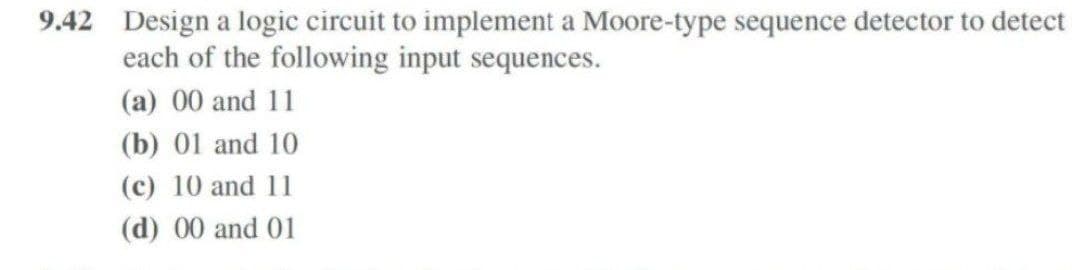 9.42 Design a logic circuit to implement a Moore-type sequence detector to detect
each of the following input sequences.
(a) 00 and 11
(b) 01 and 10
(c) 10 and 11
(d) 00 and 01