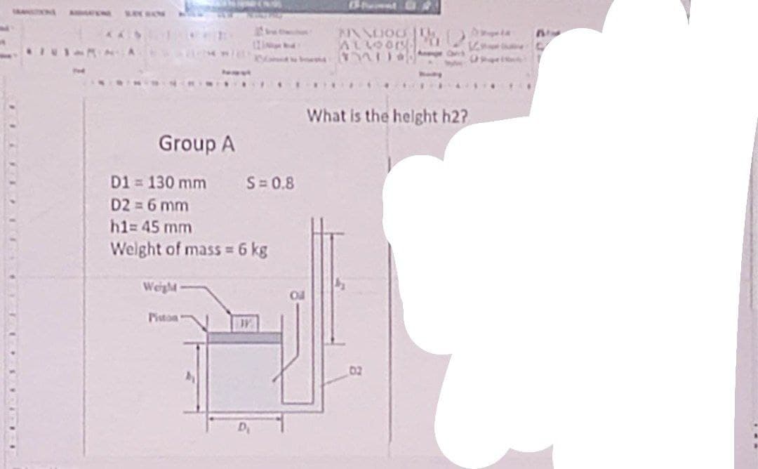 Group A
D1 = 130 mm S=0.8
D2 = 6 mm
h1= 45 mm
Weight of mass = 6 kg
Weight
Piston
MINALIOU
ALLOOR.
****
What is the height h2?
02