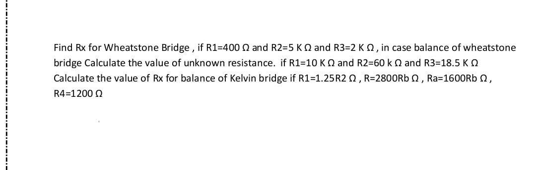 Find Rx for Wheatstone Bridge, if R1=400 and R2=5 KQ and R3=2 K 2, in case balance of wheatstone
bridge Calculate the value of unknown resistance. if R1=10 KQ and R2=60 k 2 and R3-18.5 KQ
Calculate the value of Rx for balance of Kelvin bridge if R1=1.25R22, R=2800Rb , Ra=1600Rb ,
R4 1200 Q