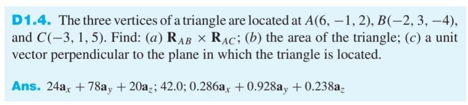4),
D1.4. The three vertices of a triangle are located at A(6, -1, 2), B(-2, 3,
and C(-3, 1, 5). Find: (a) RAB × RAC; (b) the area of the triangle; (c) a unit
vector perpendicular to the plane in which the triangle is located.
Ans. 24ax +78ay + 20az; 42.0; 0.286ax +0.928ay +0.238az