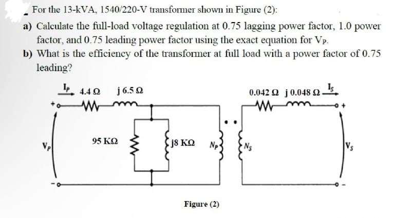 For the 13-kVA, 1540/220-V transformer shown in Figure (2):
a) Calculate the full-load voltage regulation at 0.75 lagging power factor, 1.0 power
factor, and 0.75 leading power factor using the exact equation for Vp.
b) What is the efficiency of the transformer at full load with a power factor of 0.75
leading?
0.042 2 j 0.048 2. Is
Vp
4.49
www
j 6.5 Q
95 ΚΩ
[j8 ΚΩ
Figure (2)
Vs