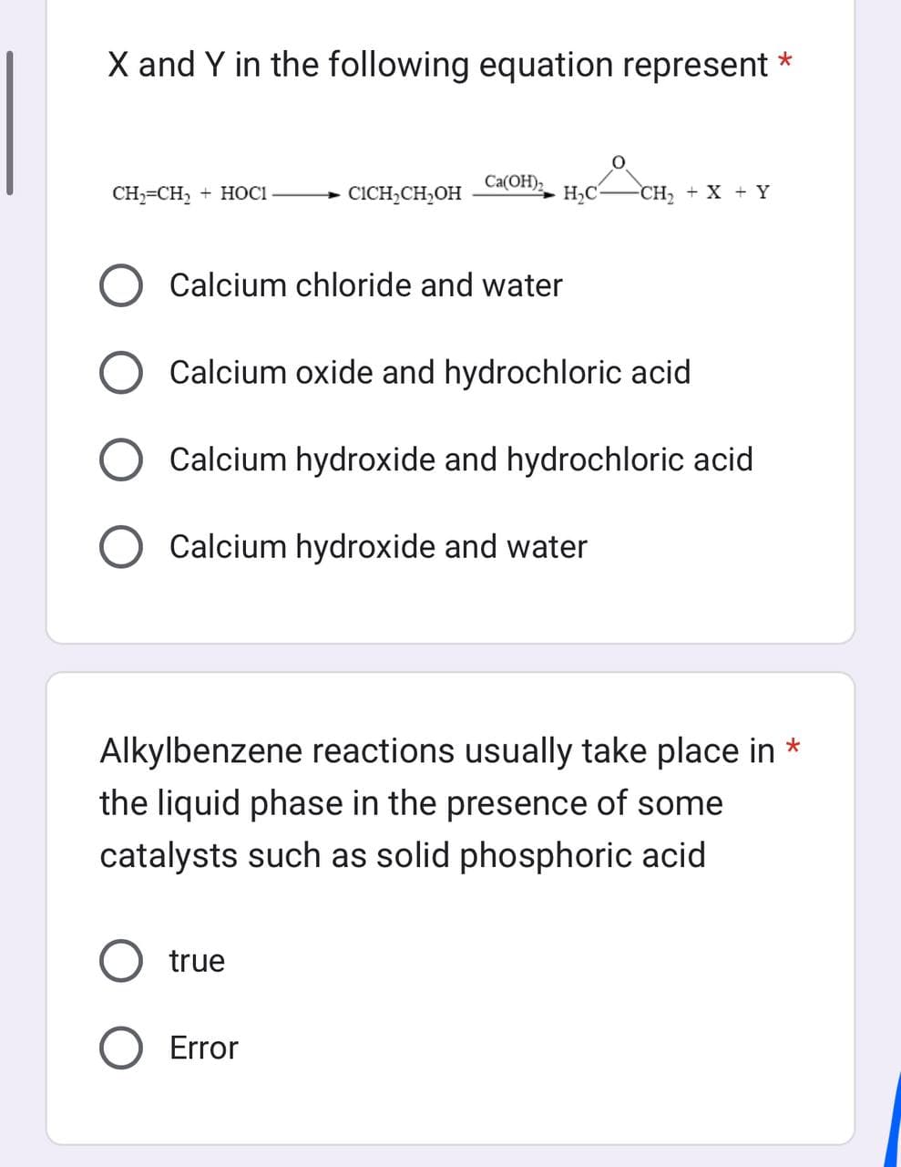 X and Y in the following equation represent *
CH₂=CH₂ + HOCI
Ca(OH)2
Calcium chloride and water
CICH₂CH₂OH H₂CH.
Calcium oxide and hydrochloric acid
Calcium hydroxide and hydrochloric acid
O Calcium hydroxide and water
true
Error
CH₂ + X + Y
Alkylbenzene reactions usually take place in *
the liquid phase in the presence of some
catalysts such as solid phosphoric acid