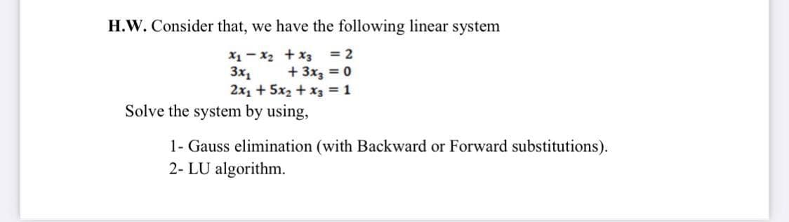 H.W. Consider that, we have the following linear system
X1 - x2 + x3 = 2
3x,
2x1 + 5x2 + x3 = 1
+ 3x3 = 0
Solve the system by using,
1- Gauss elimination (with Backward or Forward substitutions).
2- LU algorithm.
