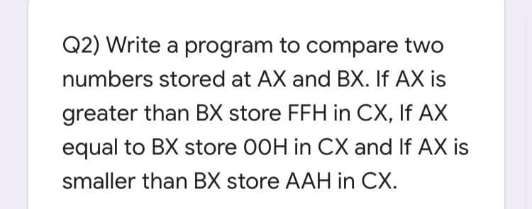 Q2) Write a program to compare two
numbers stored at AX and BX. If AX is
greater than BX store FFH in CX, If AX
equal to BX store 00H in CX and If AX is
smaller than BX store AAH in CX.
