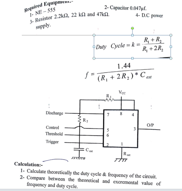 Required Equipmem.-
1- NE – 555
2- Сараcitor 0.047uГ.
4- D.C power
supply.
R, + R,
R, +2R,
Duty Cycle =k =
1.44
f
(R, + 2R2)* C et
Vcc
RI
Discharge ·
7
8
4
R2
O/P
Control
3
5
6
Threshold
Trigger
2
C est
Rst
Calculation:-
1- Calculate theoretically the duty cycle & frequency of the circuit.
2- Compare between the theoretical and excremental value of
frequency and duty cycle.
