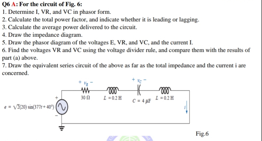 Q6 A: For the circuit of Fig. 6:
1. Determine I, VR, and VC in phasor form.
2. Calculate the total power factor, and indicate whether it is leading or lagging.
3. Calculate the average power delivered to the circuit.
4. Draw the impedance diagram.
5. Draw the phasor diagram of the voltages E, VR, and VC, and the current I.
6. Find the voltages VR and VC using the voltage divider rule, and compare them with the results of
part (a) above.
7. Draw the equivalent series circuit of the above as far as the total impedance and the current i are
concerned.
+ Vq
Vc
30 2
L =0.2 H
C = 4 µF
L = 0.2 H
e = V2(20) sin(377t+ 40°) |
Fig.6
