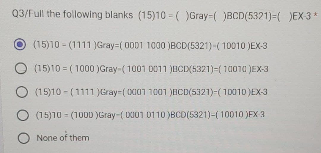 Q3/Full the following blanks (15)10 = ( )Gray ( )BCD(5321)=( )EX-3 *
(15)10 = (1111)Gray-(0001 1000 )BCD (5321)=(10010 )EX-3
O (15)10 (1000) Gray (1001 0011 )BCD(5321)=( 10010 )EX-3
O (15)10 (1111) Gray-(0001 1001 )BCD(5321)=(10010 )EX-3
O (15)10
(1000)Gray-(0001 0110 )BCD(5321)=(10010 )EX-3
None of them