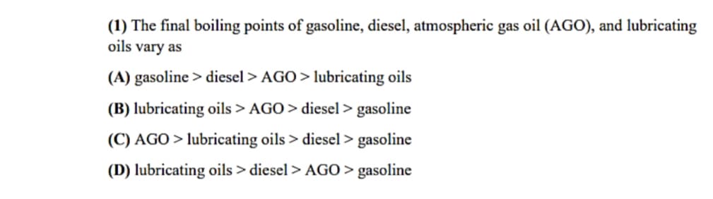 (1) The final boiling points of gasoline, diesel, atmospheric gas oil (AGO), and lubricating
oils vary as
(A) gasoline > diesel > AGO > lubricating oils
(B) lubricating oils > AGO > diesel > gasoline
(C) AGO > lubricating oils > diesel > gasoline
(D) lubricating oils > diesel > AGO> gasoline