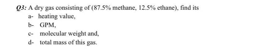 03: A dry gas consisting of (87.5% methane, 12.5% ethane), find its
a- heating value,
b- GPM,
c- molecular weight and,
d- total mass of this gas.
