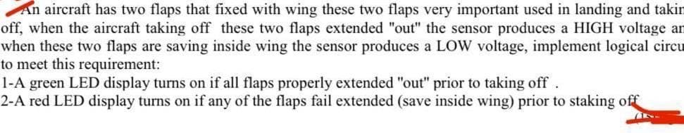 An aircraft has two flaps that fixed with wing these two flaps very important used in landing and takin
off, when the aircraft taking off these two flaps extended "out" the sensor produces a HIGH voltage an
when these two flaps are saving inside wing the sensor produces a LOW voltage, implement logical circu
to meet this requirement:
1-A green LED display turns on if all flaps properly extended "out" prior to taking off
2-A red LED display turns on if any of the flaps fail extended (save inside wing) prior to staking off
