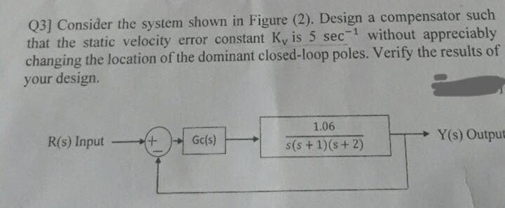 Q3] Consider the system shown in Figure (2). Design a compensator such
that the static velocity error constant K, is 5 sec- without appreciably
changing the location of the dominant closed-loop poles. Verify the results of
your design.
1.06
R(s) Input
Gc(s)
Y(s) Output
-
s(s +1)(s+ 2)
