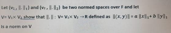 Let (v₁, . ₁) and (v₂, ||- ||2) be two normed spaces over F and let
V=V₁X V₂ show that ||.||: V= V₁x V₂ →R defined as ||(x, y) || = a ||x|₁+ b ||yl|₁
Is a norm on V