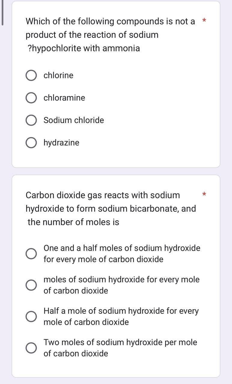 Which of the following compounds is not a
*
product of the reaction of sodium
?hypochlorite with ammonia
chlorine
chloramine
O
Sodium chloride
Ohydrazine
Carbon dioxide gas reacts with sodium
hydroxide to form sodium bicarbonate, and
the number of moles is
One and a half moles of sodium hydroxide
for every mole of carbon dioxide
moles of sodium hydroxide for every mole
of carbon dioxide
Half a mole of sodium hydroxide for every
mole of carbon dioxide
Two moles of sodium hydroxide per mole
of carbon dioxide
*