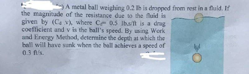 ) A metal ball weighing 0.2 Ib is dropped from rest in a fluid. If
the magnitude of the resistance due to the fluid is
given by (Ca v), where C 0.5 lb.s/ft is a drag
coefficient and v is the ball's speed. By using Work
and Energy Method, determine the depth at which the
ball will have sunk when the ball achieves a speed of
0.3 ft/s.
O €