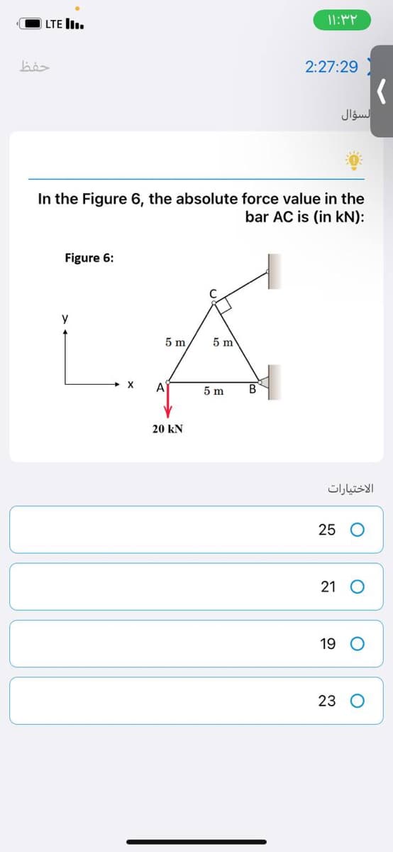 LTE ..
bö
In the Figure 6, the absolute force value in the
bar AC is (in kN):
Figure 6:
у
5 m
5 m
X
A
20 kN
5 m
۱۱:۳۲
2:27:29
B
السؤال
الاختيارات
25 O
21 O
19
23 O
(
O