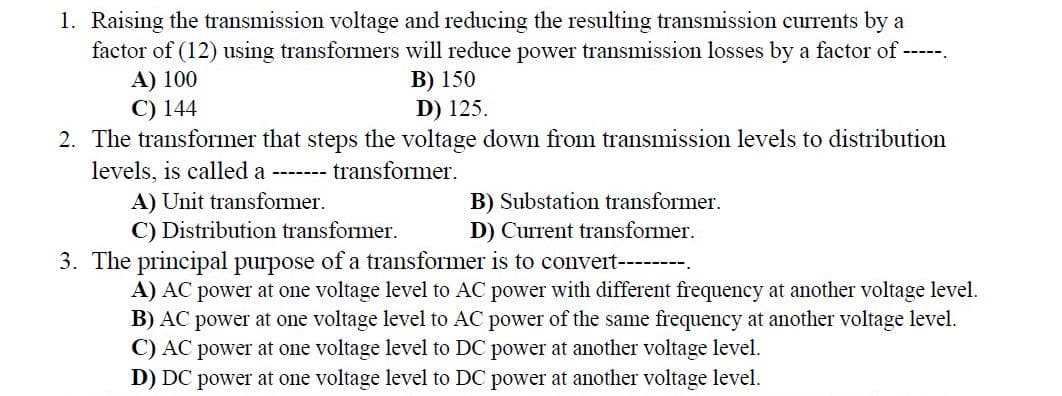 1. Raising the transmission voltage and reducing the resulting transmission currents by a
factor of (12) using transformers will reduce power transmission losses by a factor of -----.
A) 100
B) 150
C) 144
D) 125.
2. The transformer that steps the voltage down from transmission levels to distribution
levels, is called a ------- transformer.
A) Unit transformer.
C) Distribution transformer.
3. The principal purpose of a transformer is to convert--------.
A) AC power at one voltage level to AC power with different frequency at another voltage level.
B) AC power at one voltage level to AC power of the same frequency at another voltage level.
C) AC power at one voltage level to DC power at another voltage level.
D) DC power at one voltage level to DC power at another voltage level.
B) Substation transformer.
D) Current transformer.