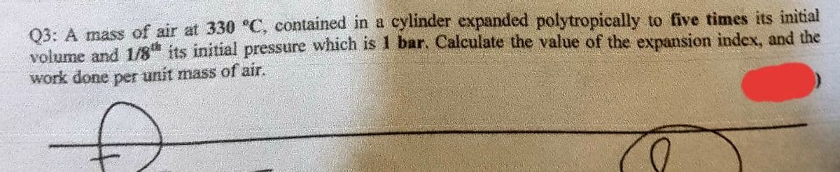 Q3: A mass of air at 330 °C, contained in a cylinder expanded polytropically to five times its initial
volume and 1/8th its initial pressure which is 1 bar. Calculate the value of the expansion index, and the
work done per unit mass of air.