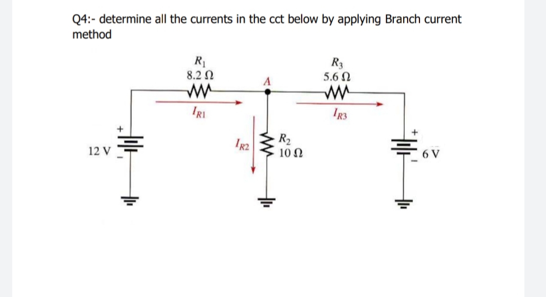 Q4:- determine all the currents in the cct below by applying Branch current
method
R1
8.2 N
R3
5.6 N
A
IRI
IR3
R2
10 N
12 V
6 V
