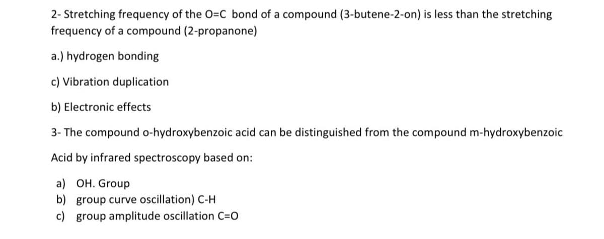 2- Stretching frequency of the O=C bond of a compound (3-butene-2-on) is less than the stretching
frequency of a compound (2-propanone)
a.) hydrogen bonding
c) Vibration duplication
b) Electronic effects
3- The compound o-hydroxybenzoic acid can be distinguished from the compound m-hydroxybenzoic
Acid by infrared spectroscopy based on:
a) OH. Group
b) group curve oscillation) C-H
c) group amplitude oscillation C=O