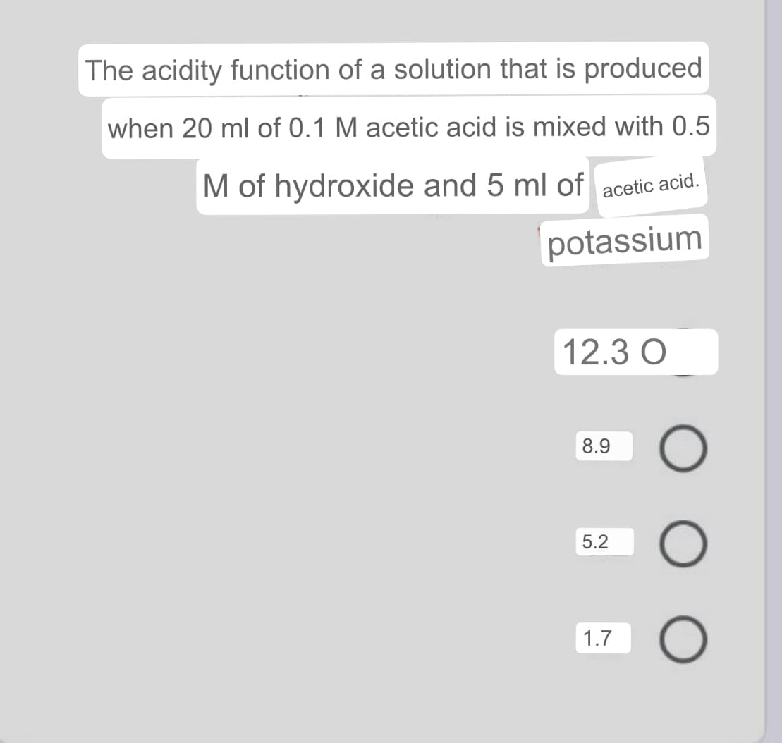 The acidity function of a solution that is produced
when 20 ml of 0.1 M acetic acid is mixed with 0.5
M of hydroxide and 5 ml of acetic acid.
potassium
12.3 O
8.9
5.2
1.7
