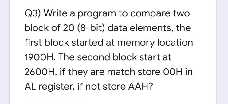 Q3) Write a program to compare two
block of 20 (8-bit) data elements, the
first block started at memory location
1900H. The second block start at
2600H, if they are match store 00H in
AL register, if not store AAH?
