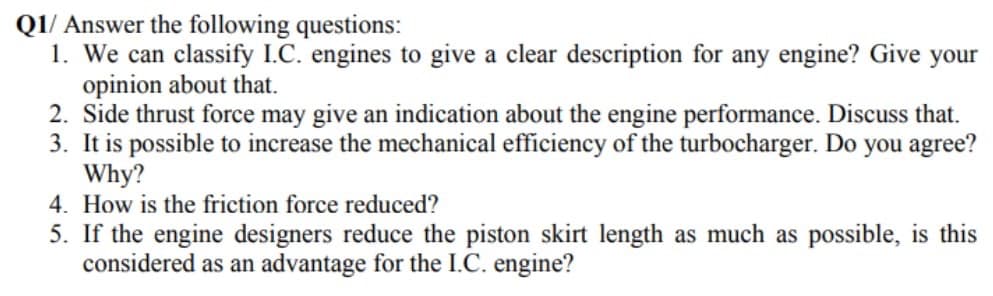 Q1/ Answer the following questions:
1. We can classify I.C. engines to give a clear description for any engine? Give your
opinion about that.
2. Side thrust force may give an indication about the engine performance. Discuss that.
3. It is possible to increase the mechanical efficiency of the turbocharger. Do you agree?
Why?
4. How is the friction force reduced?
5. If the engine designers reduce the piston skirt length as much as possible, is this
considered as an advantage for the I.C. engine?