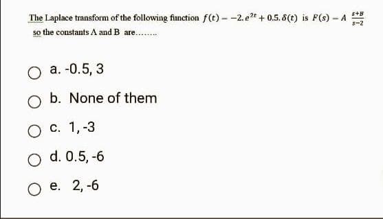 The Laplace transform of the following function f(t)--2. e2t +0.5.8(t) is F(s) - A
so the constants A and B are......
O a. -0.5, 3
O b. None of them
O c. 1, -3
O d. 0.5, -6
O e. 2,-6
S+B
s-2