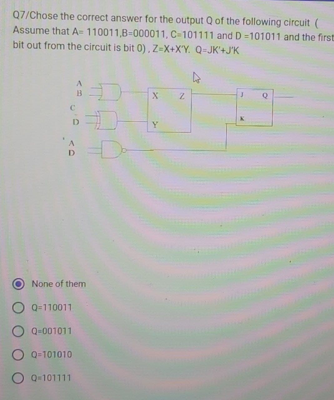 Q7/Chose the correct answer for the output Q of the following circuit (
Assume that A= 110011,B=000011, C-101111 and D=101011 and the first
bit out from the circuit is bit 0), Z=X+X'Y. Q=JK'+J'K
C
A
Q=110011
O Q=001011
O Q=101010
A
B
D
Q=101111
None of them
Đ
Z
4
J
K
Q