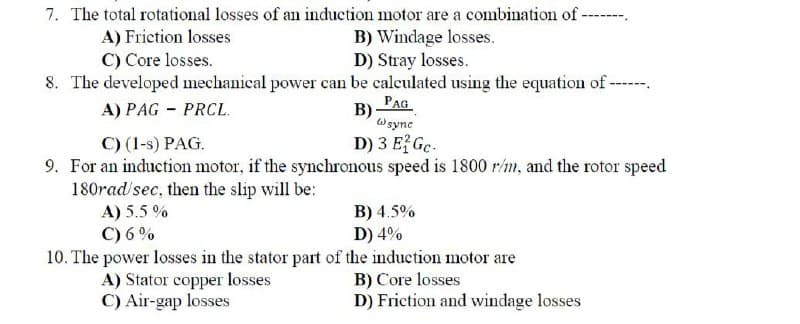 7. The total rotational losses of an induction motor are a combination of -------
A) Friction losses
B) Windage losses.
D) Stray losses.
C) Core losses.
8. The developed mechanical power can be calculated using the equation of-
A) PAG - PRCL.
B)
PAG
w sync
C) (1-s) PAG.
D) 3 E2Gc.
9. For an induction motor, if the synchronous speed is 1800 r/m, and the rotor speed
180rad/sec, then the slip will be:
A) 5.5%
C) 6%
B) 4.5%
D) 4%
10. The power losses in the stator part of the induction motor are
B) Core losses
D) Friction and windage losses
A) Stator copper losses
C) Air-gap losses