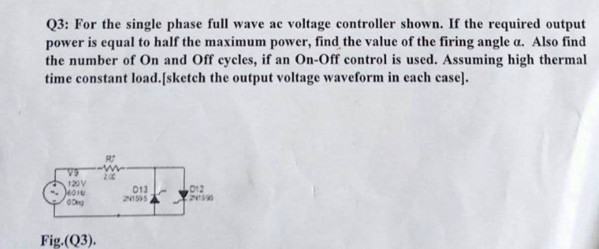 Q3: For the single phase full wave ac voltage controller shown. If the required output
power is equal to half the maximum power, find the value of the firing angle a. Also find
the number of On and Off cycles, if an On-Off control is used. Assuming high thermal
time constant load.[sketch the output voltage waveform in each case].
V9
120V
-601
Dog
Fig.(Q3).
RJ
ww
200
013
21595
012
241595