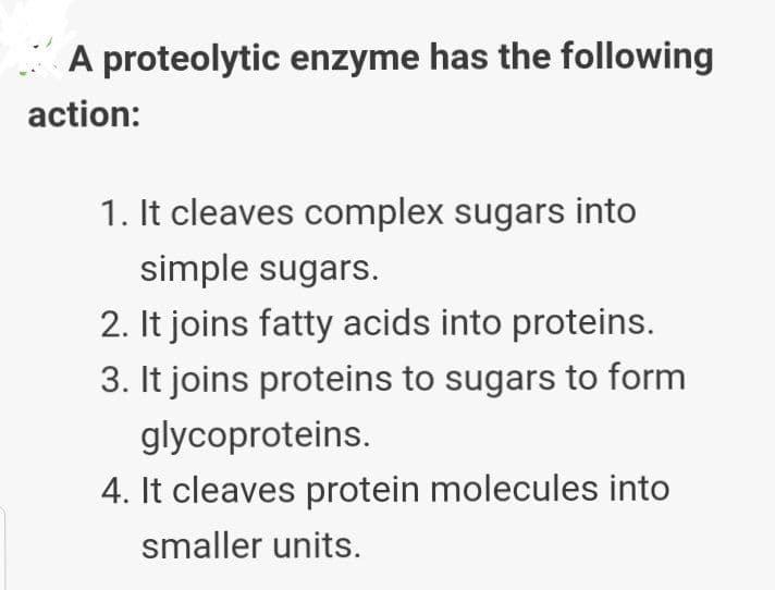 A proteolytic enzyme has the following
action:
1. It cleaves complex sugars into
simple sugars.
2. It joins fatty acids into proteins.
3. It joins proteins to sugars to form
glycoproteins.
4. It cleaves protein molecules into
smaller units.
