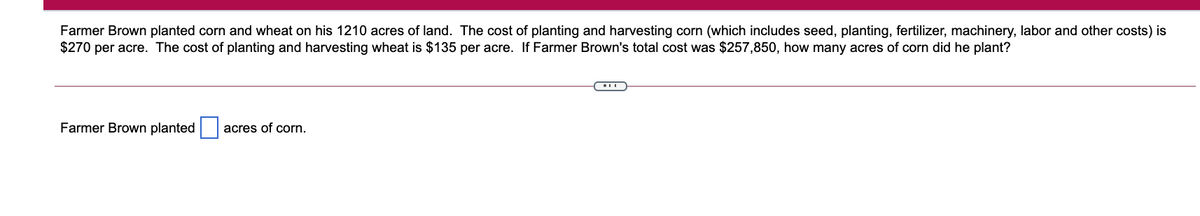 Farmer Brown planted corn and wheat on his 1210 acres of land. The cost of planting and harvesting corn (which includes seed, planting, fertilizer, machinery, labor and other costs) is
$270 per acre. The cost of planting and harvesting wheat is $135 per acre. If Farmer Brown's total cost was $257,850, how many acres of corn did he plant?
Farmer Brown planted
acres of corn.
