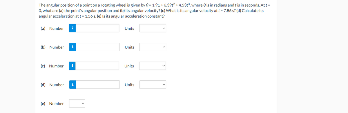 The angular position of a point on a rotating wheel is given by e = 1.91+ 6.39t2 + 4.53t°, where e is in radians and t is in seconds. At t =
0, what are (a) the point's angular position and (b) its angular velocity? (c) What is its angular velocity at t = 7.86 s? (d) Calculate its
angular acceleration at t = 1.56 s. (e) Is its angular acceleration constant?
(a) Number
i
Units
(b) Number
i
Units
(c) Number
i
Units
(d) Number
i
Units
(e) Number
